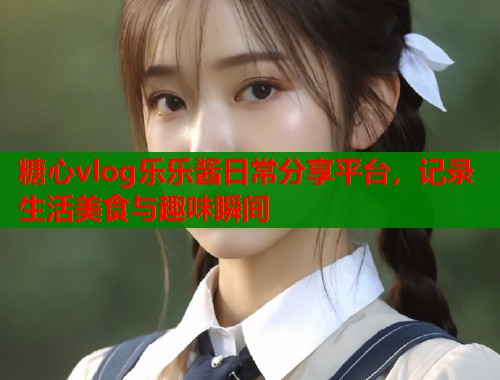 糖心vlog乐乐酱日常分享平台，记录生活美食与趣味瞬间