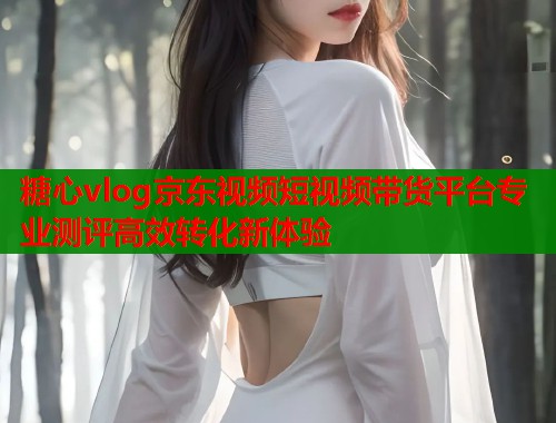 糖心vlog京东视频短视频带货平台专业测评高效转化新体验