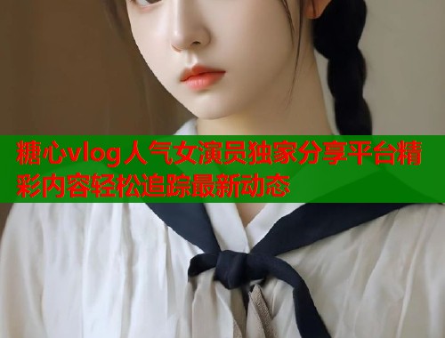 糖心vlog人气女演员独家分享平台精彩内容轻松追踪最新动态