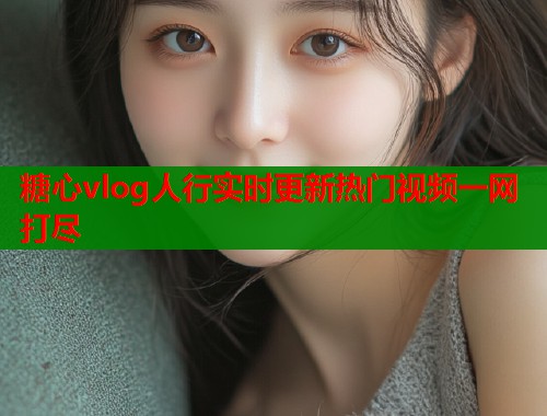 糖心vlog人行实时更新热门视频一网打尽