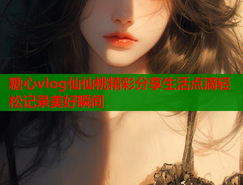 糖心vlog仙仙桃精彩分享生活点滴轻松记录美好瞬间