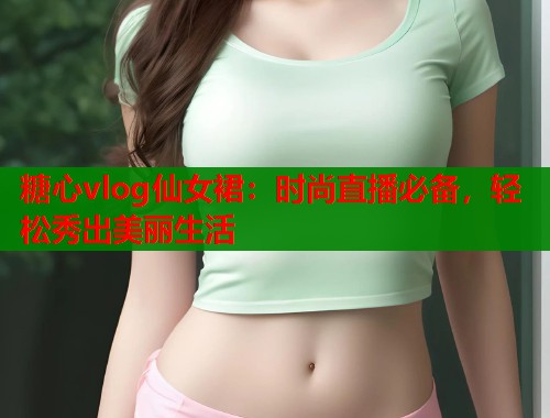 糖心vlog仙女裙：时尚直播必备，轻松秀出美丽生活