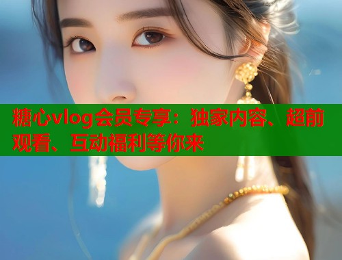 糖心vlog会员专享：独家内容、超前观看、互动福利等你来