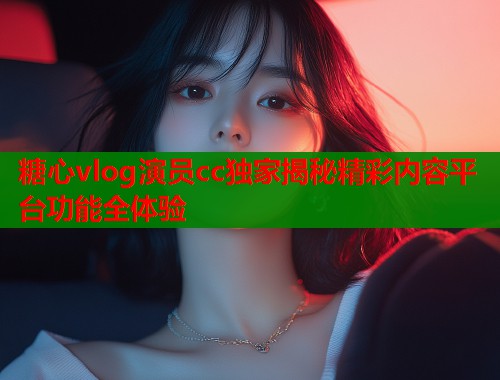 糖心vlog演员cc独家揭秘精彩内容平台功能全体验