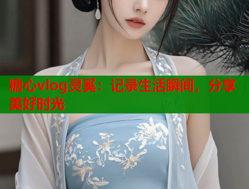 糖心vlog灵奚：记录生活瞬间，分享美好时光