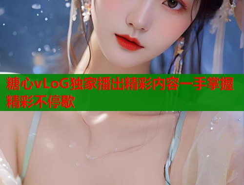 糖心vLoG独家播出精彩内容一手掌握精彩不停歇