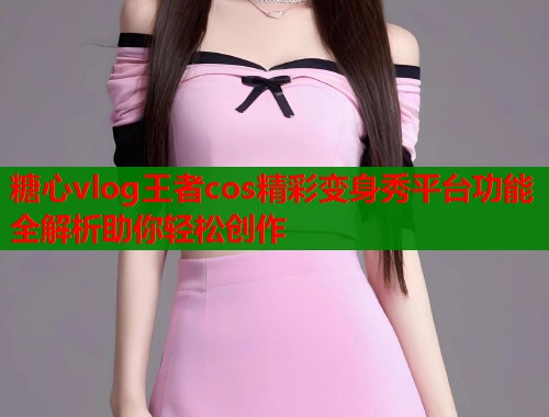 糖心vlog王者cos精彩变身秀平台功能全解析助你轻松创作