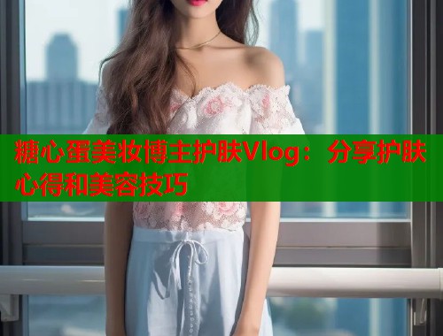 糖心蛋美妆博主护肤Vlog：分享护肤心得和美容技巧