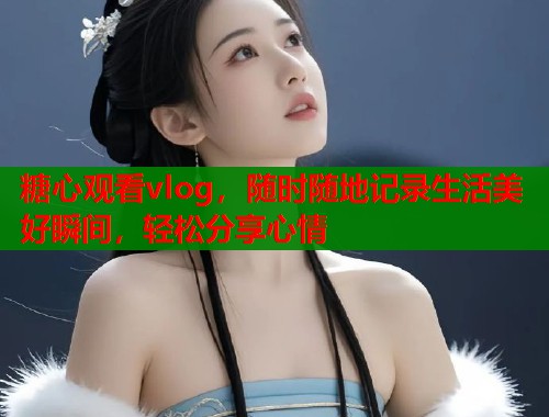 糖心观看vlog，随时随地记录生活美好瞬间，轻松分享心情