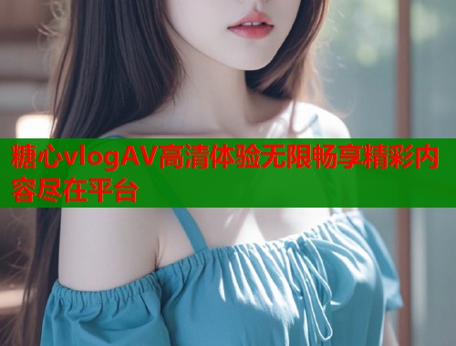 糖心vlogAV高清体验无限畅享精彩内容尽在平台