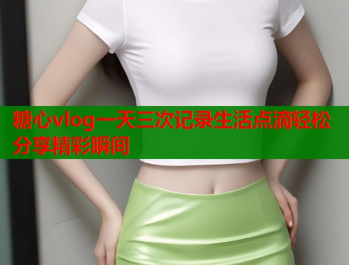 糖心vlog一天三次记录生活点滴轻松分享精彩瞬间