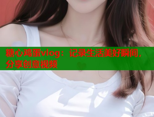 糖心鸡蛋vlog：记录生活美好瞬间，分享创意视频