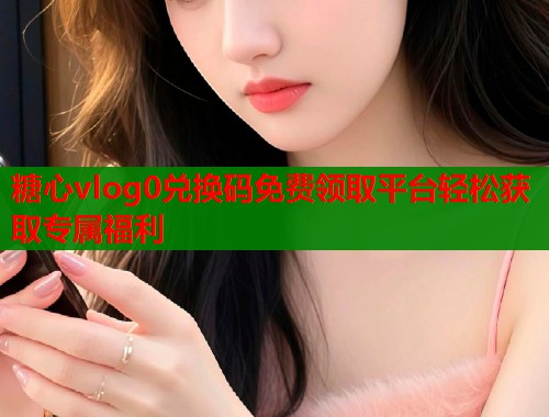 糖心vlog0兑换码免费领取平台轻松获取专属福利