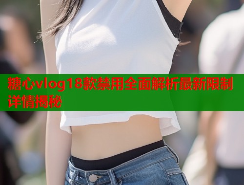 糖心vlog18款禁用全面解析最新限制详情揭秘