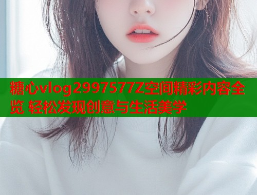 糖心vlog2997577Z空间精彩内容全览 轻松发现创意与生活美学