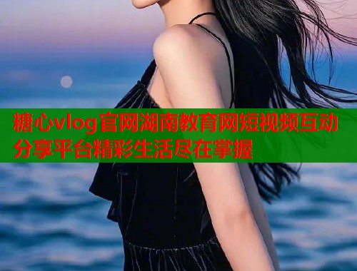 糖心vlog官网湖南教育网短视频互动分享平台精彩生活尽在掌握
