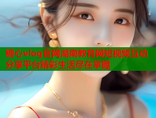 糖心vlog官网湖南教育网短视频互动分享平台精彩生活尽在掌握