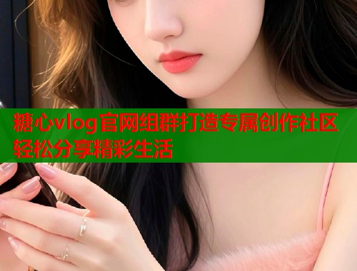 糖心vlog官网组群打造专属创作社区轻松分享精彩生活