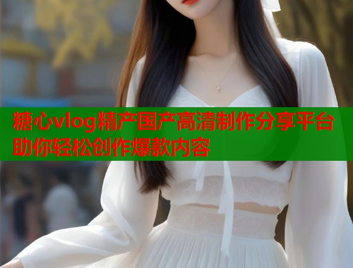 糖心vlog精产国产高清制作分享平台助你轻松创作爆款内容