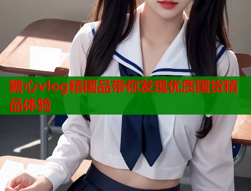 糖心vlog精国品带你发现优质国货精品体验