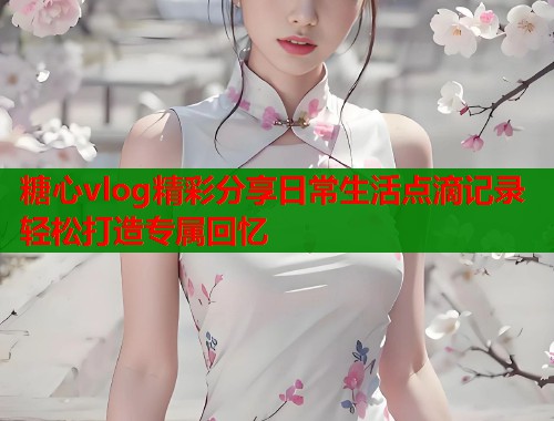 糖心vlog精彩分享日常生活点滴记录轻松打造专属回忆