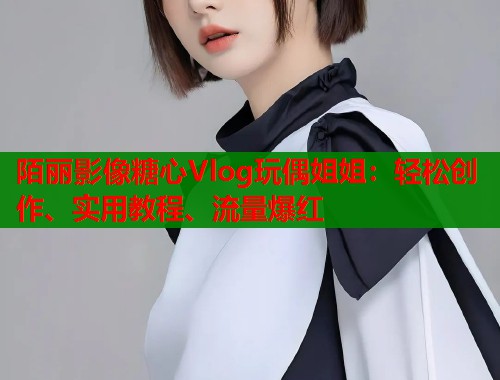 陌丽影像糖心Vlog玩偶姐姐：轻松创作、实用教程、流量爆红