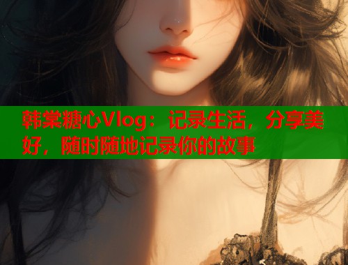 韩棠糖心Vlog：记录生活，分享美好，随时随地记录你的故事