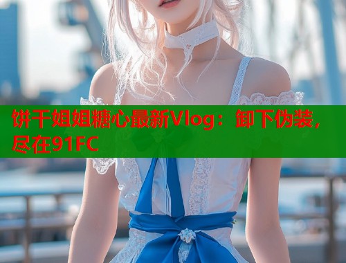 饼干姐姐糖心最新Vlog：卸下伪装，尽在91FC