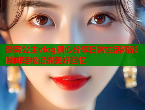 香菜公主vlog糖心分享日常生活精彩瞬间轻松记录美好回忆