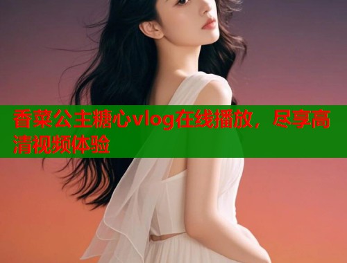 香菜公主糖心vlog在线播放，尽享高清视频体验