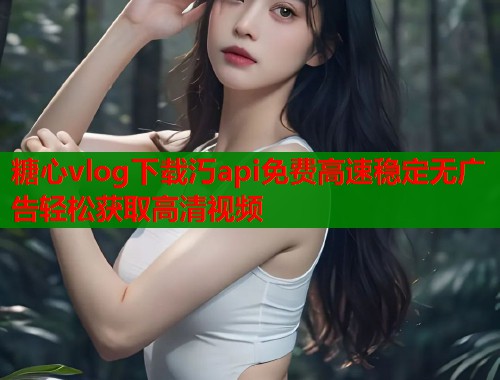 糖心vlog下载汅api免费高速稳定无广告轻松获取高清视频
