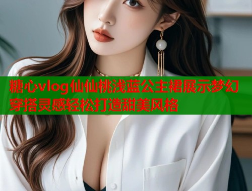 糖心vlog仙仙桃浅蓝公主裙展示梦幻穿搭灵感轻松打造甜美风格