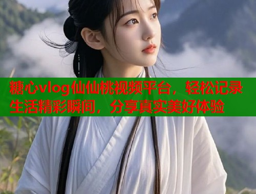 糖心vlog仙仙桃视频平台，轻松记录生活精彩瞬间，分享真实美好体验