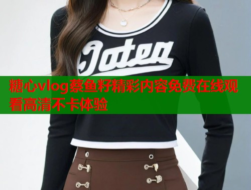 糖心vlog蔡鱼籽精彩内容免费在线观看高清不卡体验