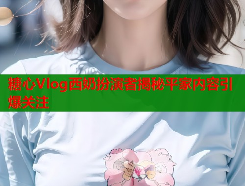 糖心Vlog西奶扮演者揭秘平家内容引爆关注