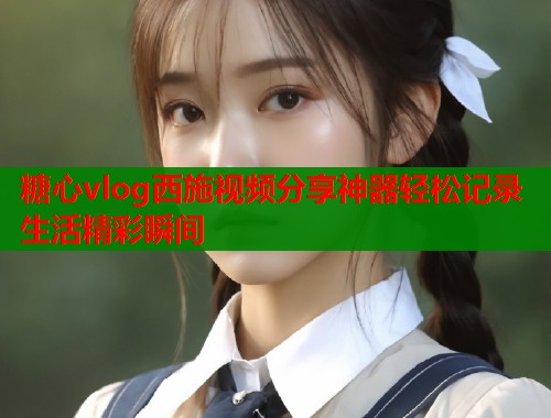 糖心vlog西施视频分享神器轻松记录生活精彩瞬间