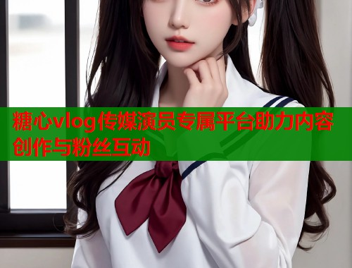 糖心vlog传媒演员专属平台助力内容创作与粉丝互动