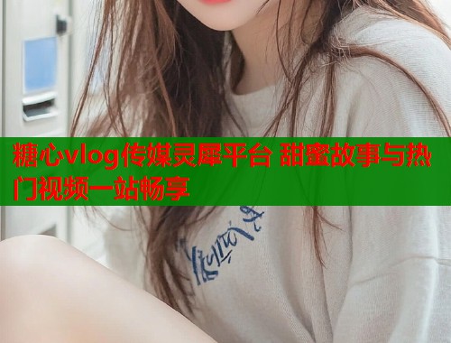 糖心vlog传媒灵犀平台 甜蜜故事与热门视频一站畅享