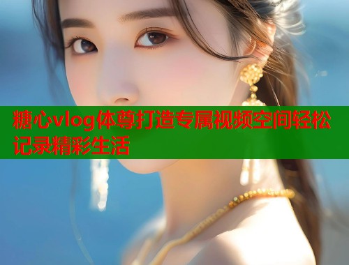 糖心vlog体尊打造专属视频空间轻松记录精彩生活