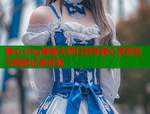糖心vlog催眠大师打造专属心灵放松与视频记录体验
