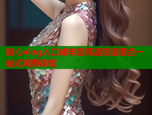 糖心vlog入口成年图高清资源聚合一站式观看体验