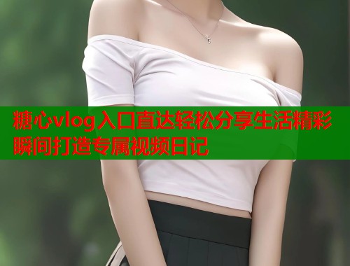 糖心vlog入口直达轻松分享生活精彩瞬间打造专属视频日记