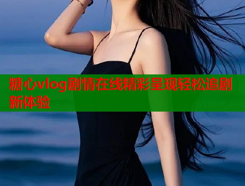 糖心vlog剧情在线精彩呈现轻松追剧新体验
