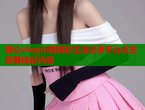 糖心vlog小桃精彩生活记录平台点击即看精彩内容