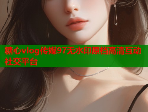 糖心vlog传媒97无水印原档高清互动社交平台