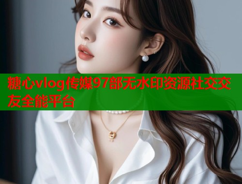 糖心vlog传媒97部无水印资源社交交友全能平台