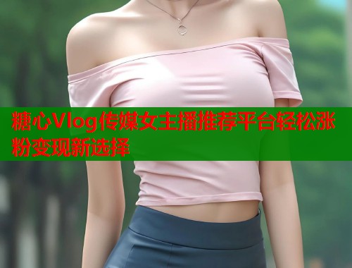 糖心Vlog传媒女主播推荐平台轻松涨粉变现新选择