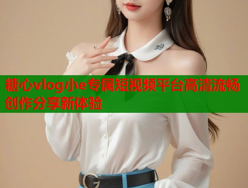 糖心vlog小e专属短视频平台高清流畅创作分享新体验