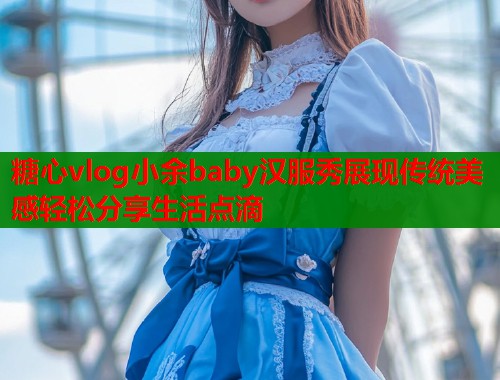 糖心vlog小余baby汉服秀展现传统美感轻松分享生活点滴