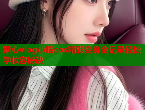 糖心vlog小晗cos精彩变身全记录轻松学妆容秘诀